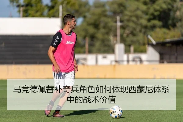 马竞德佩替补奇兵角色如何体现西蒙尼体系中的战术价值