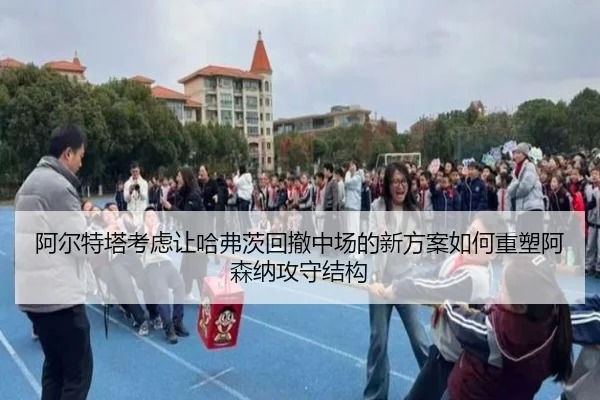 阿尔特塔考虑让哈弗茨回撤中场的新方案如何重塑阿森纳攻守结构