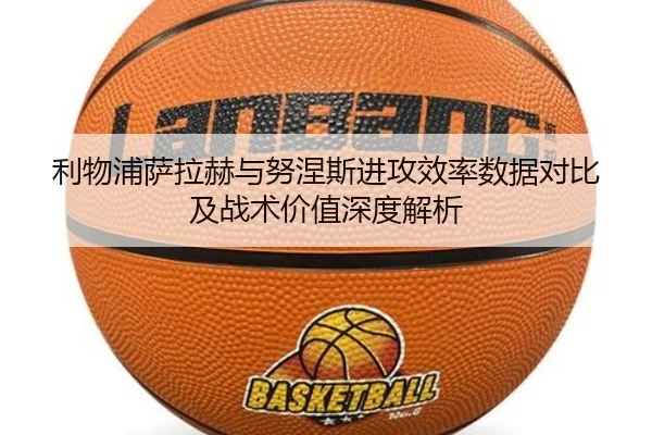 利物浦萨拉赫与努涅斯进攻效率数据对比及战术价值深度解析