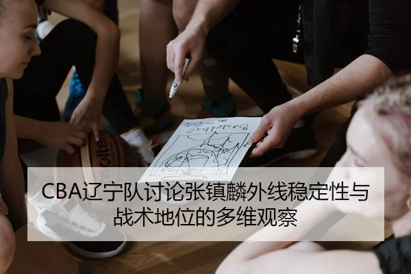 CBA辽宁队讨论张镇麟外线稳定性与战术地位的多维观察