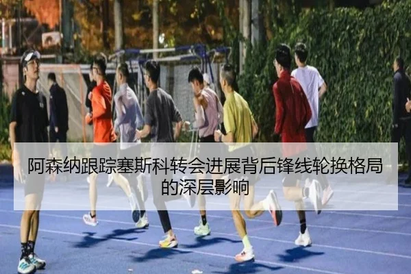 阿森纳跟踪塞斯科转会进展背后锋线轮换格局的深层影响