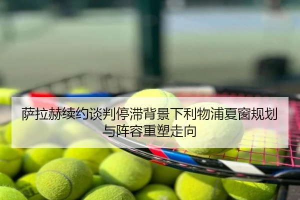 萨拉赫续约谈判停滞背景下利物浦夏窗规划与阵容重塑走向