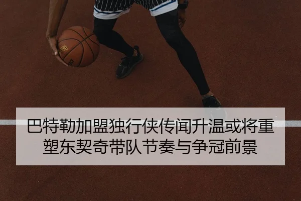 巴特勒加盟独行侠传闻升温或将重塑东契奇带队节奏与争冠前景